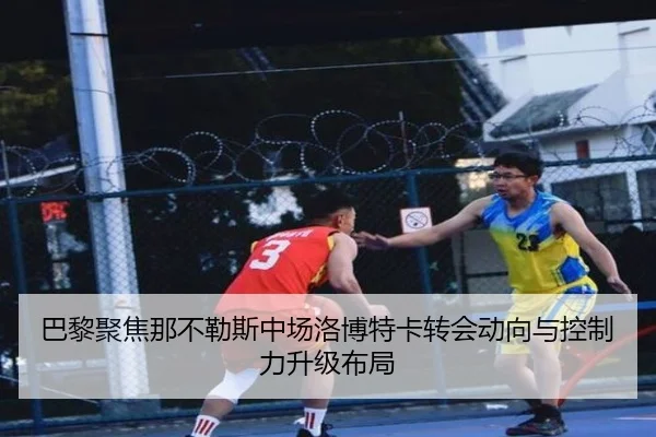 巴黎聚焦那不勒斯中场洛博特卡转会动向与控制力升级布局
