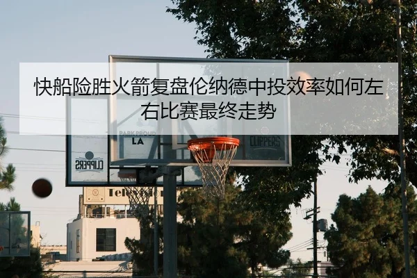 快船险胜火箭复盘伦纳德中投效率如何左右比赛最终走势